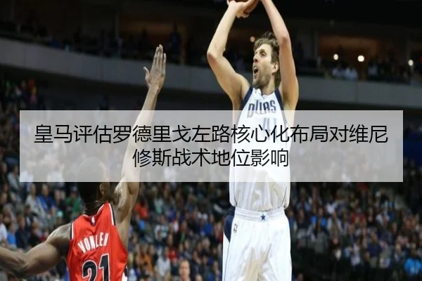 皇马评估罗德里戈左路核心化布局对维尼修斯战术地位影响